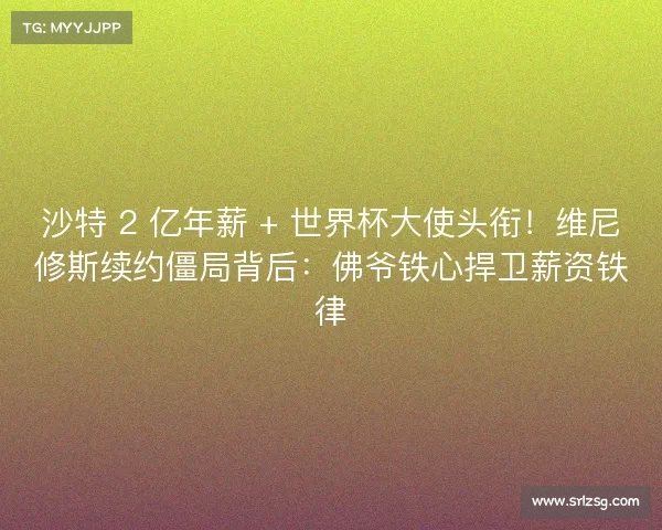 沙特 2 亿年薪 + 世界杯大使头衔！维尼修斯续约僵局背后：佛爷铁心捍卫薪资铁律